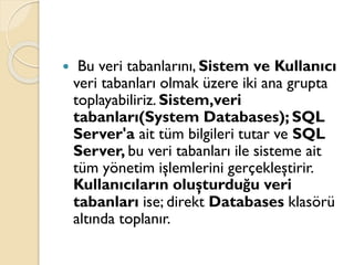  Bu veri tabanlarını, Sistem ve Kullanıcı
veri tabanları olmak üzere iki ana grupta
toplayabiliriz. Sistem,veri
tabanları(System Databases); SQL
Server'a ait tüm bilgileri tutar ve SQL
Server, bu veri tabanları ile sisteme ait
tüm yönetim işlemlerini gerçekleştirir.
Kullanıcıların oluşturduğu veri
tabanları ise; direkt Databases klasörü
altında toplanır.
 