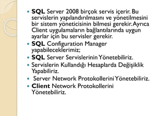  SQL Server 2008 birçok servis içerir. Bu
servislerin yapılandırılmasını ve yönetilmesini
bir sistem yöneticisinin bilmesi gerekir.Ayrıca
Client uygulamaların bağlantılarında uygun
ayarlar için bu servisler gerekir.
 SQL Configuration Manager
yapabileceklerimiz;
 SQL Server ServislerininYönetebiliriz.
 Servislerin Kullandığı Hesaplarda Değişiklik
Yapabiliriz.
 Server Network ProtokolleriniYönetebiliriz.
 Client Network Protokollerini
Yönetebiliriz.
 