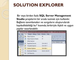 SOLUTION EXPLORER
Bir veya birden fazla SQL Server Management
Studio projelerini bir arada tutmak için kullanılır.
Bağlantı tanımlamaları ve sorguların oluşturularak
kaydedilebildiği bu* kısımda; birbiriyle ilişkili ve uygun
yapılar tasarlanabilir.
 