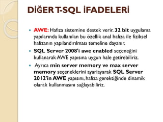 DİĞERT-SQL İFADELERİ
 AWE: Hafıza sistemine destek verir. 32 bit uygulama
yapılarında kullanılan bu özellik anal hafıza ile fiziksel
hafızanın yapılandırılması temeline dayanır.
 SQL Server 2008'i awe enabled seçeneğini
kullanarak AWE yapısına uygun hale getirebiliriz.
 Ayrıca min server memory ve max server
memory seçeneklerini ayarlayarak SQL Server
2012'in AWE yapısını, hafıza gerektiğinde dinamik
olarak kullanmasını sağlayabiliriz.
 