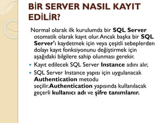 BİR SERVER NASIL KAYIT
EDİLİR?
Normal olarak ilk kurulumda bir SQL Server
otomatik olarak kayıt olur.Ancak başka bir SQL
Server'ı kaydetmek için veya çeşitli sebeplerden
dolayı kayıt fonksiyonunu değiştirmek için
aşağıdaki bilgilere sahip olunması gerekir.
 Kayıt edilecek SQL Server Instance adını alır,
 SQL Server Instance yapısı için uygulanacak
Authentication metodu
seçilir.Authentication yapısında kullanılacak
geçerli kullanıcı adı ve şifre tanımlanır.
 