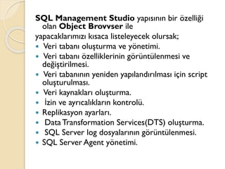 SQL Management Studio yapısının bir özelliği
olan Object Brovvser ile
yapacaklarımızı kısaca listeleyecek olursak;
 Veri tabanı oluşturma ve yönetimi.
 Veri tabanı özelliklerinin görüntülenmesi ve
değiştirilmesi.
 Veri tabanının yeniden yapılandırılması için script
oluşturulması.
 Veri kaynakları oluşturma.
 İzin ve ayrıcalıkların kontrolü.
 Replikasyon ayarları.
 Data Transformation Services(DTS) oluşturma.
 SQL Server log dosyalarının görüntülenmesi.
 SQL Server Agent yönetimi.
 