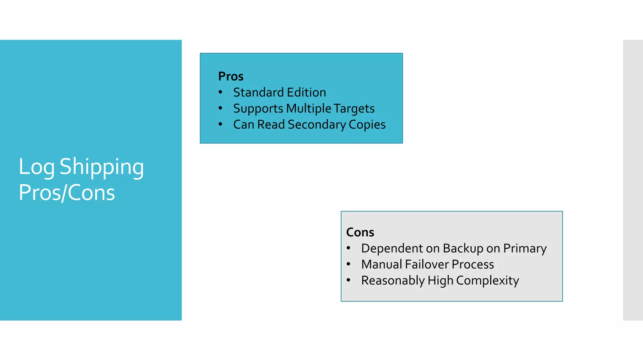 Pros
               • Standard Edition
               • Supports Multiple Targets
               • Can Read Secondary Copies


Log Shipping
Pros/Cons
                                   Cons
                                   • Dependent on Backup on Primary
                                   • Manual Failover Process
                                   • Reasonably High Complexity
 