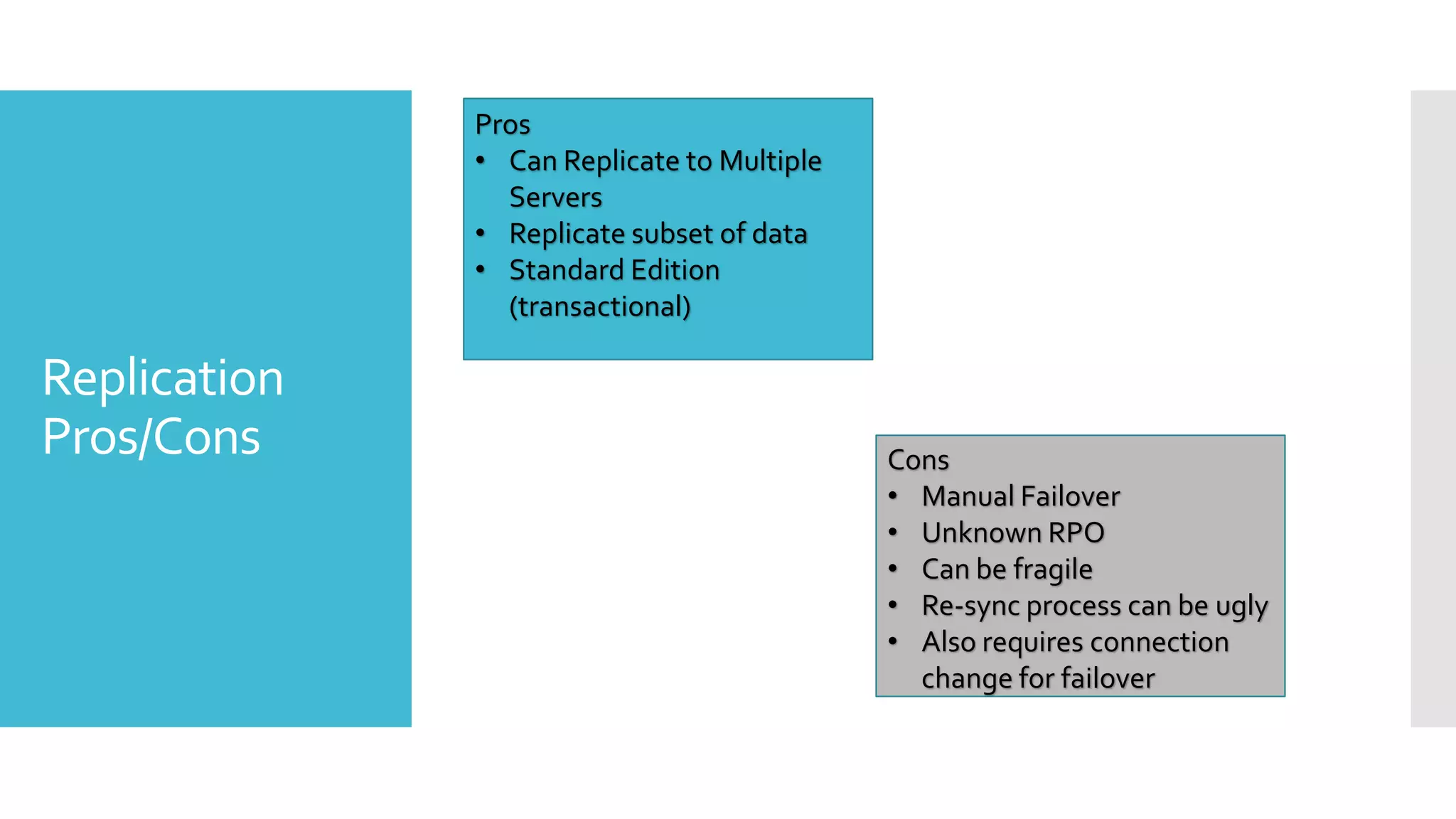 Pros
              • Can Replicate to Multiple
                Servers
              • Replicate subset of data
              • Standard Edition
                (transactional)

Replication
Pros/Cons                                   Cons
                                            • Manual Failover
                                            • Unknown RPO
                                            • Can be fragile
                                            • Re-sync process can be ugly
                                            • Also requires connection
                                              change for failover
 