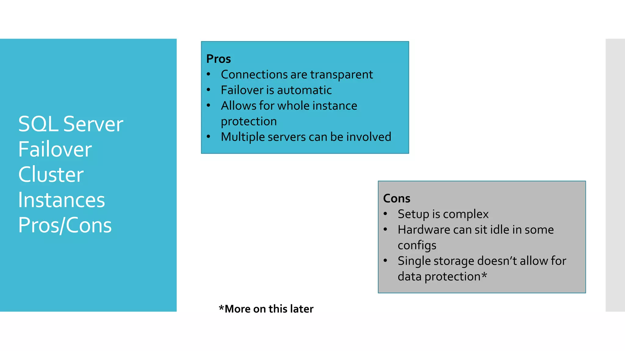 Pros
             • Connections are transparent
             • Failover is automatic
             • Allows for whole instance
SQL Server     protection
             • Multiple servers can be involved
Failover
Cluster
Instances                                    Cons
                                             • Setup is complex
Pros/Cons                                    • Hardware can sit idle in some
                                               configs
                                             • Single storage doesn’t allow for
                                               data protection*

               *More on this later
 