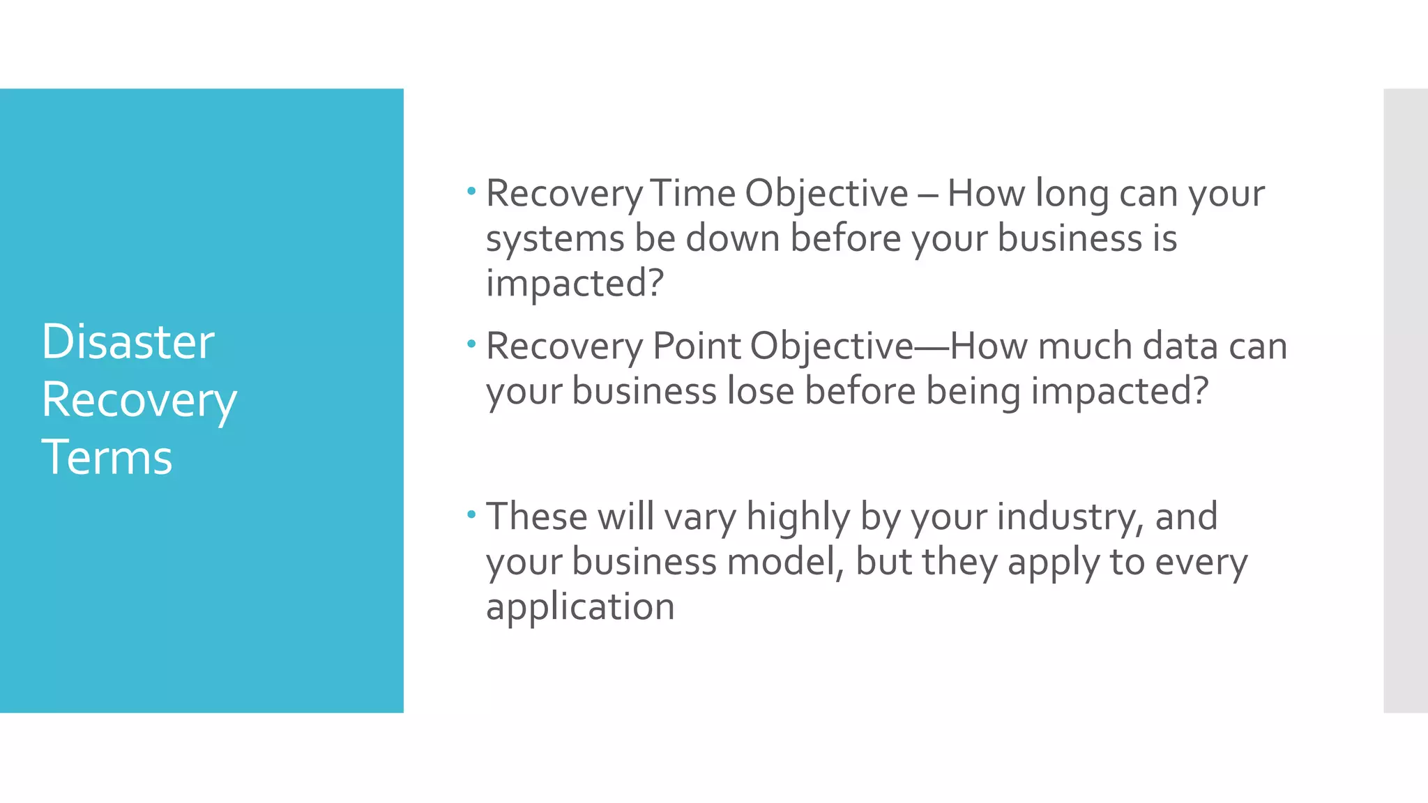  Recovery Time Objective – How long can your
             systems be down before your business is
             impacted?
Disaster    Recovery Point Objective—How much data can
Recovery     your business lose before being impacted?
Terms
            These will vary highly by your industry, and
             your business model, but they apply to every
             application
 