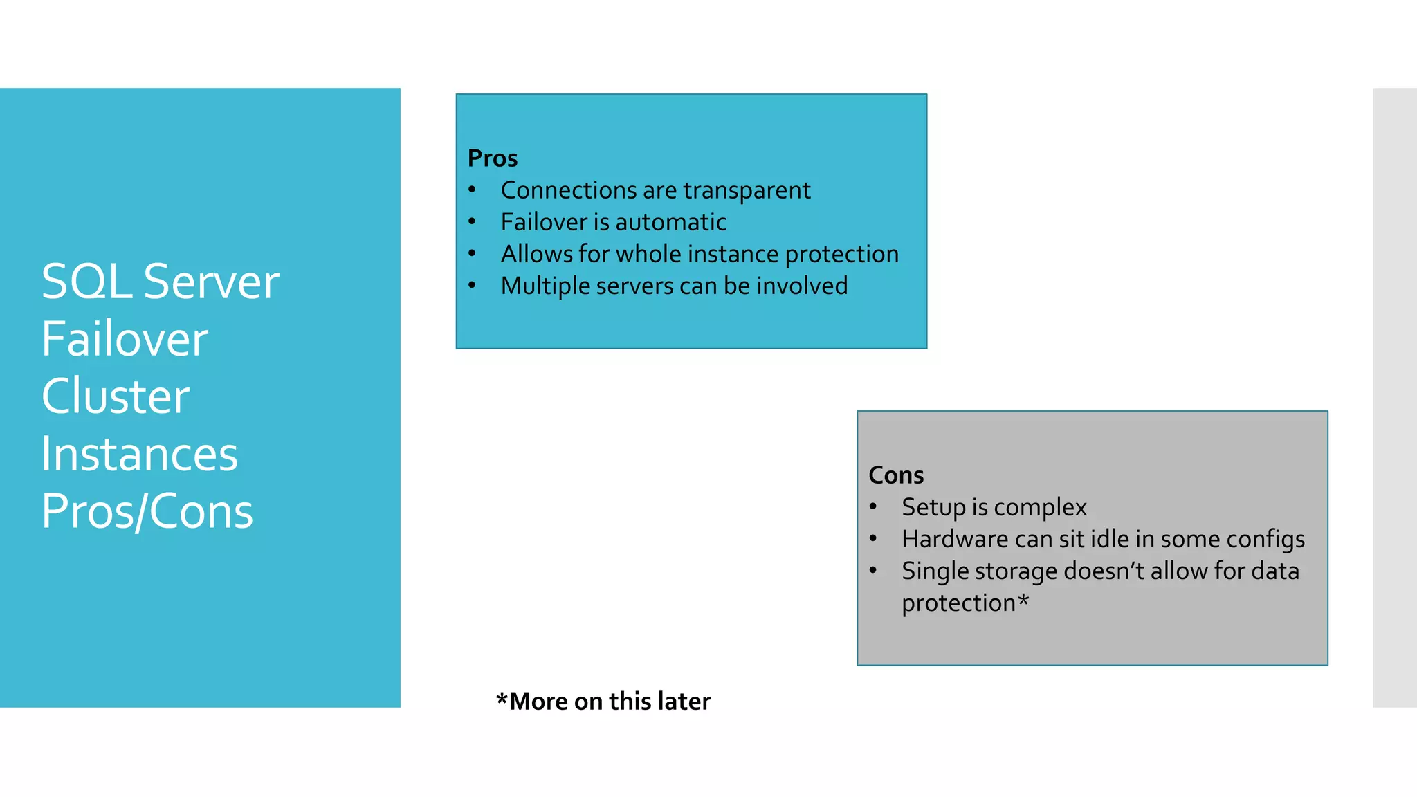 Pros
             • Connections are transparent
             • Failover is automatic
             • Allows for whole instance protection
SQL Server   • Multiple servers can be involved

Failover
Cluster
Instances                                       Cons
Pros/Cons                                       • Setup is complex
                                                • Hardware can sit idle in some configs
                                                • Single storage doesn’t allow for data
                                                  protection*


               *More on this later
 