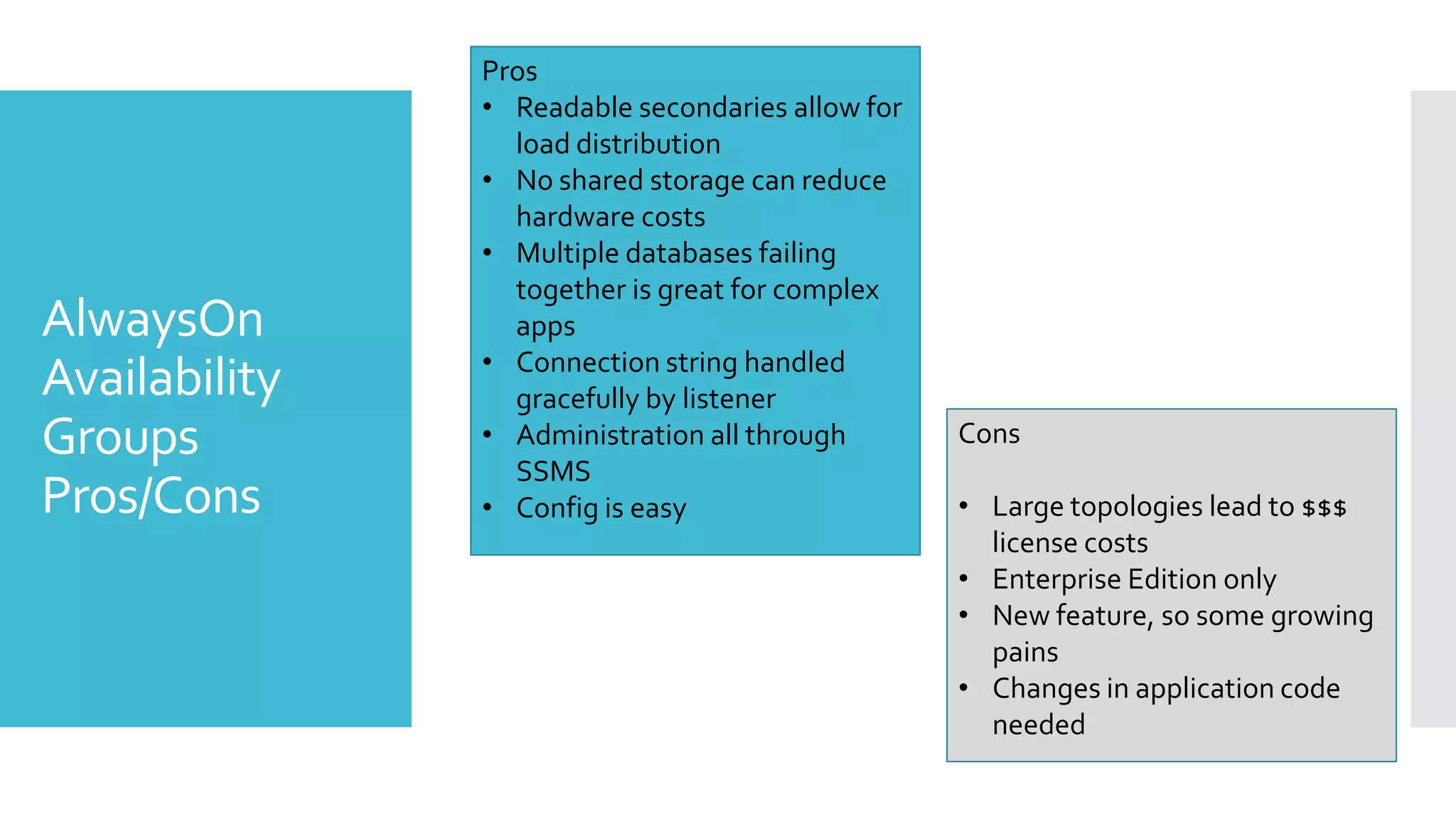 Pros
               • Readable secondaries allow for
                 load distribution
               • No shared storage can reduce
                 hardware costs
               • Multiple databases failing
                 together is great for complex
AlwaysOn         apps
               • Connection string handled
Availability     gracefully by listener
Groups         • Administration all through
                 SSMS
                                                  Cons

Pros/Cons      • Config is easy                   • Large topologies lead to $$$
                                                    license costs
                                                  • Enterprise Edition only
                                                  • New feature, so some growing
                                                    pains
                                                  • Changes in application code
                                                    needed
 