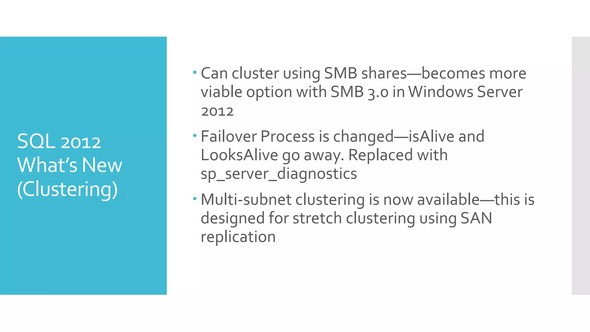  Can cluster using SMB shares—becomes more
                 viable option with SMB 3.0 in Windows Server
                 2012
SQL 2012        Failover Process is changed—isAlive and
                 LooksAlive go away. Replaced with
What’s New       sp_server_diagnostics
(Clustering)    Multi-subnet clustering is now available—this is
                 designed for stretch clustering using SAN
                 replication
 