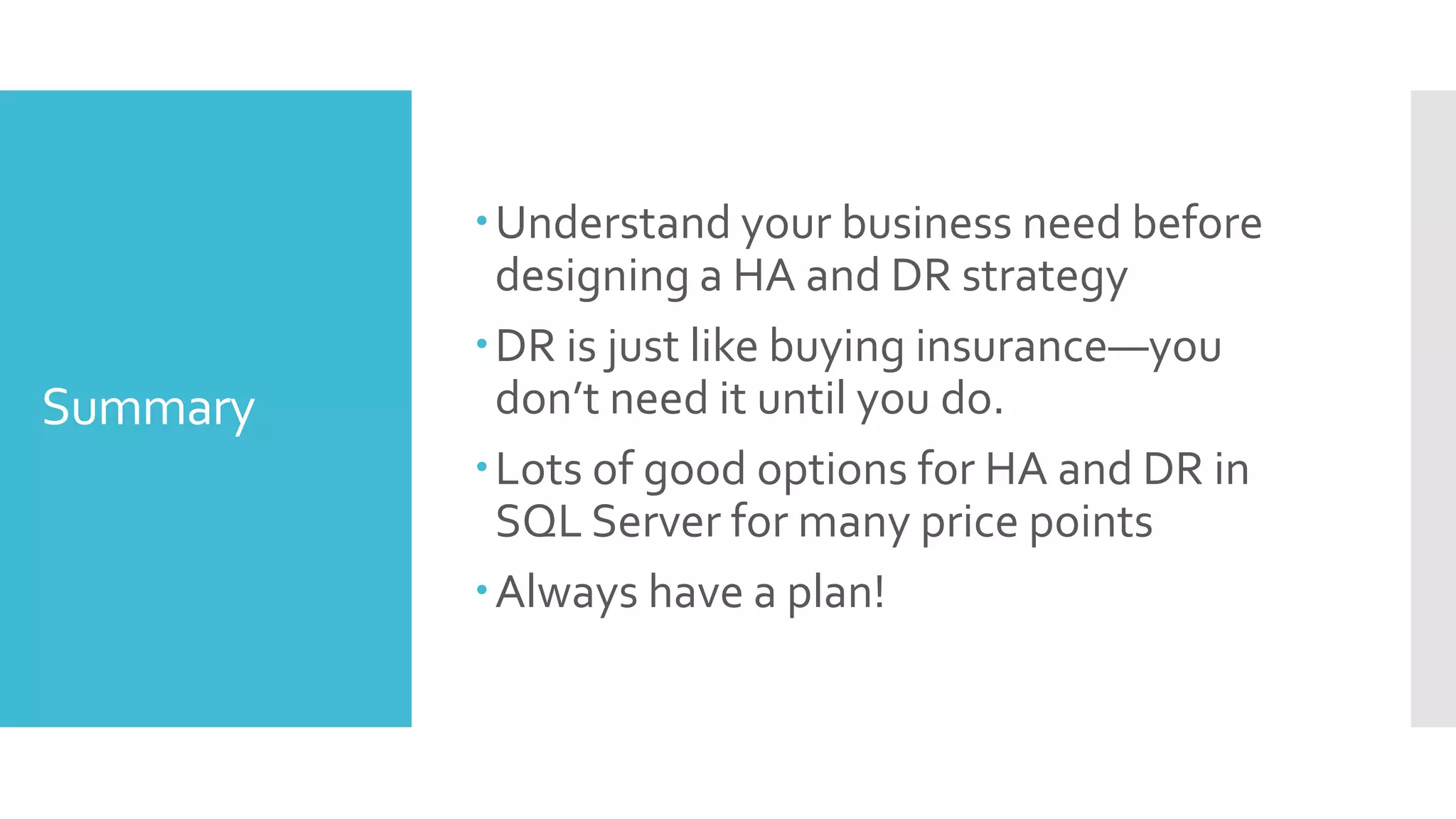 Understand your business need before
           designing a HA and DR strategy
          DR is just like buying insurance—you
Summary    don’t need it until you do.
          Lots of good options for HA and DR in
           SQL Server for many price points
          Always have a plan!
 
