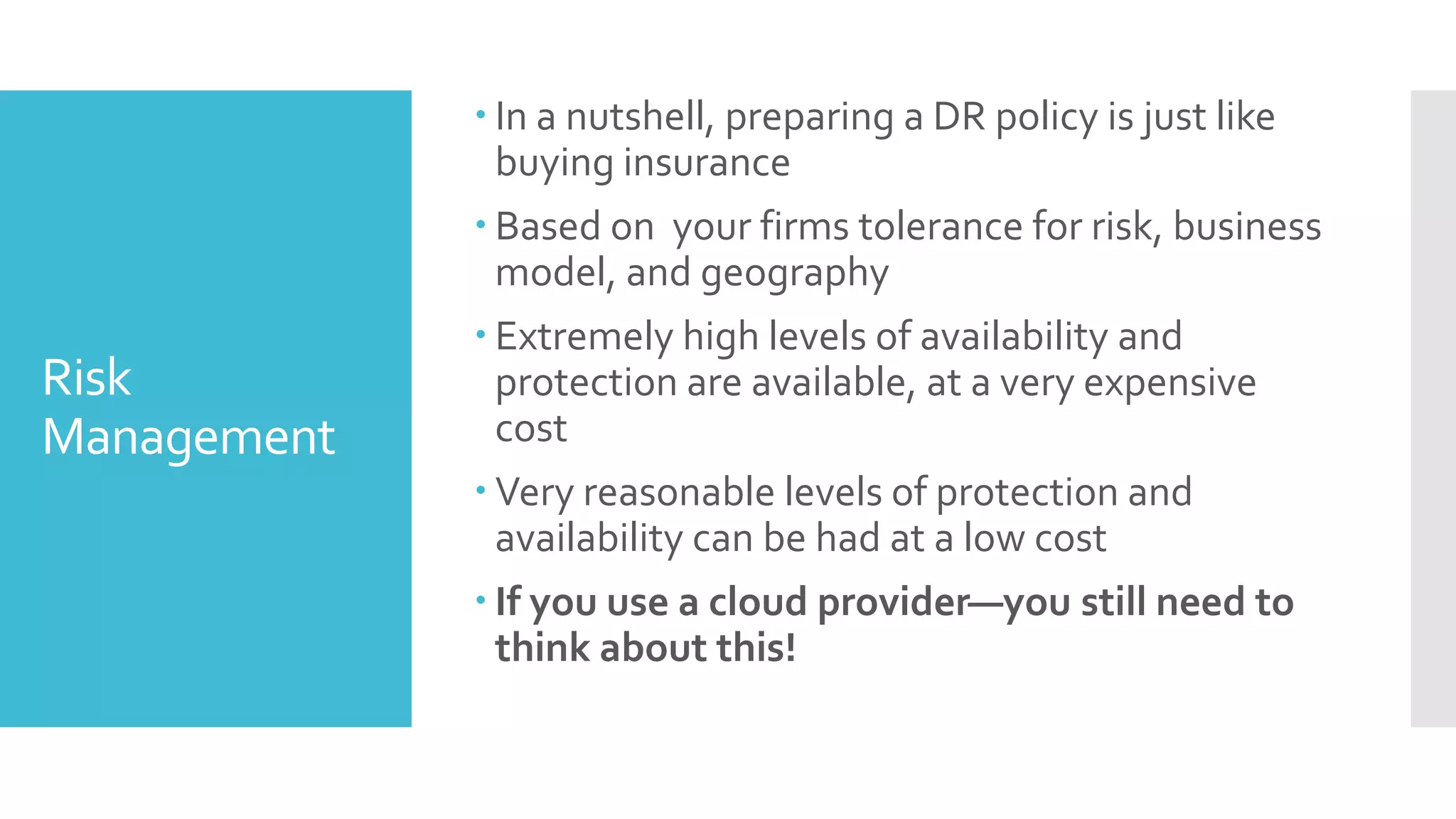  In a nutshell, preparing a DR policy is just like
               buying insurance
              Based on your firms tolerance for risk, business
               model, and geography
              Extremely high levels of availability and
Risk           protection are available, at a very expensive
Management     cost
              Very reasonable levels of protection and
               availability can be had at a low cost
              If you use a cloud provider—you still need to
               think about this!
 
