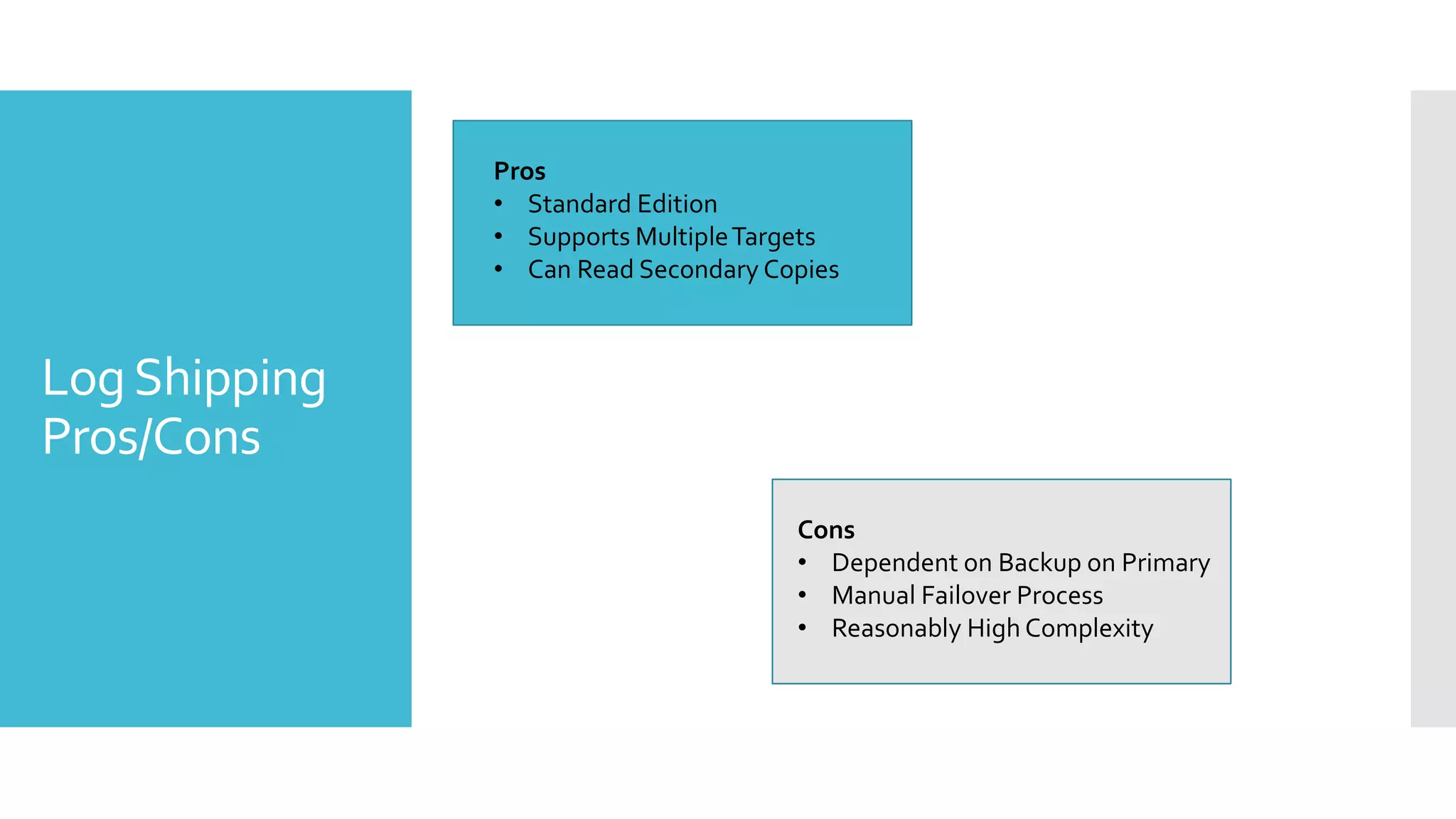 Pros
               • Standard Edition
               • Supports Multiple Targets
               • Can Read Secondary Copies



Log Shipping
Pros/Cons
                                      Cons
                                      • Dependent on Backup on Primary
                                      • Manual Failover Process
                                      • Reasonably High Complexity
 