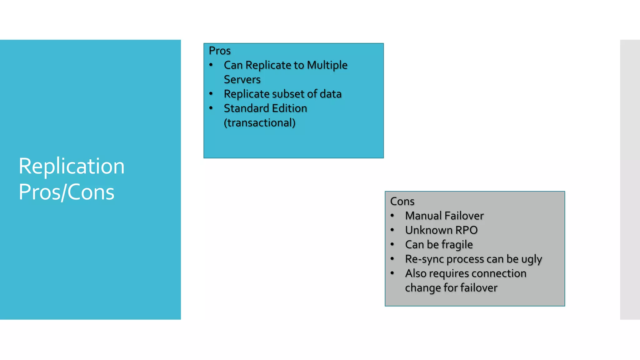 Pros
              • Can Replicate to Multiple
                 Servers
              • Replicate subset of data
              • Standard Edition
                 (transactional)


Replication
Pros/Cons                                   Cons
                                            • Manual Failover
                                            • Unknown RPO
                                            • Can be fragile
                                            • Re-sync process can be ugly
                                            • Also requires connection
                                              change for failover
 