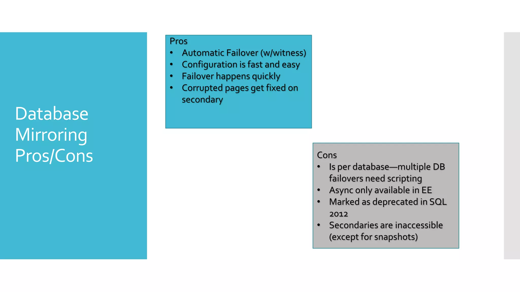 Pros
            • Automatic Failover (w/witness)
            • Configuration is fast and easy
            • Failover happens quickly
            • Corrupted pages get fixed on
               secondary
Database
Mirroring
Pros/Cons                                      Cons
                                               • Is per database—multiple DB
                                                 failovers need scripting
                                               • Async only available in EE
                                               • Marked as deprecated in SQL
                                                 2012
                                               • Secondaries are inaccessible
                                                 (except for snapshots)
 
