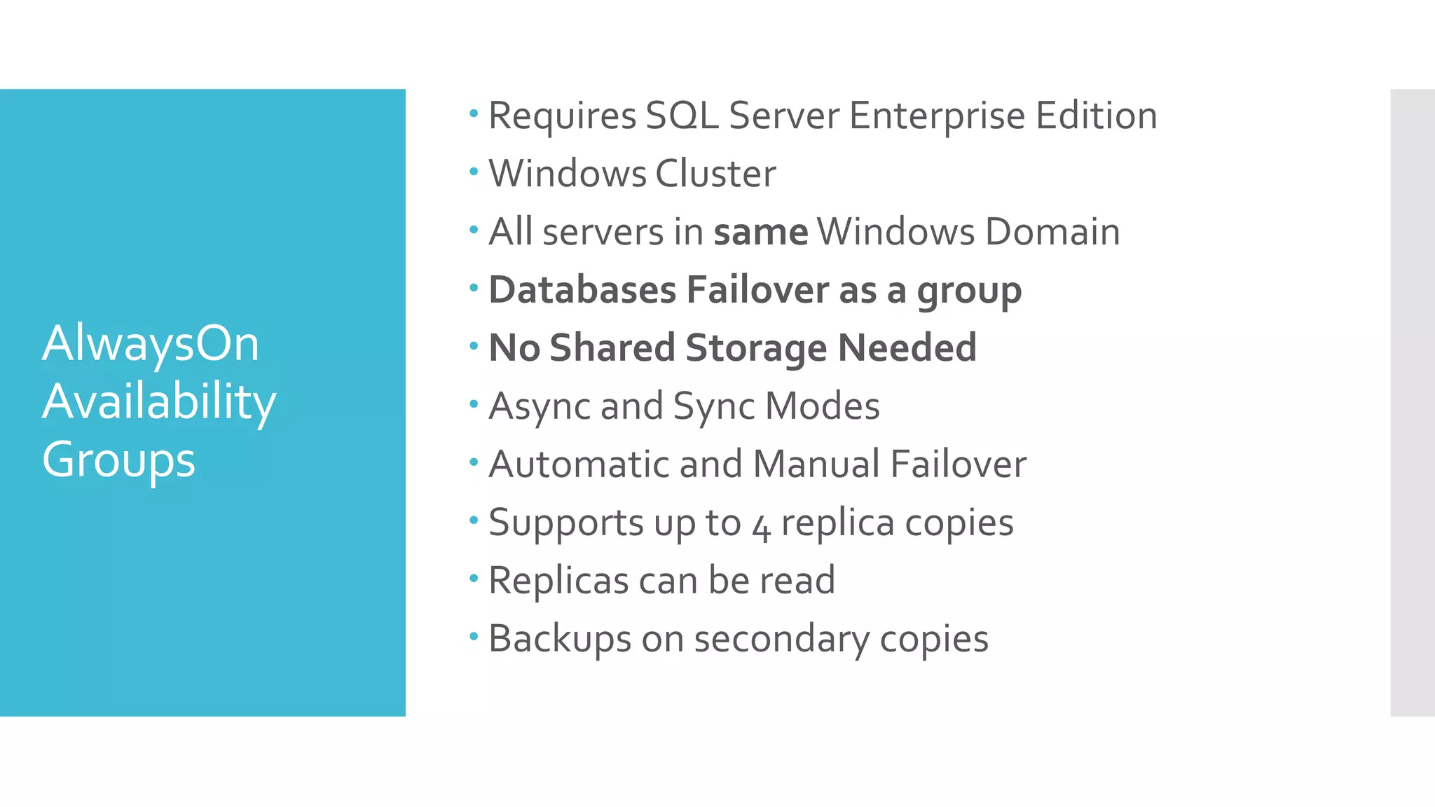  Requires SQL Server Enterprise Edition
                Windows Cluster
                All servers in same Windows Domain
                Databases Failover as a group
AlwaysOn        No Shared Storage Needed
Availability    Async and Sync Modes
Groups          Automatic and Manual Failover
                Supports up to 4 replica copies
                Replicas can be read
                Backups on secondary copies
 