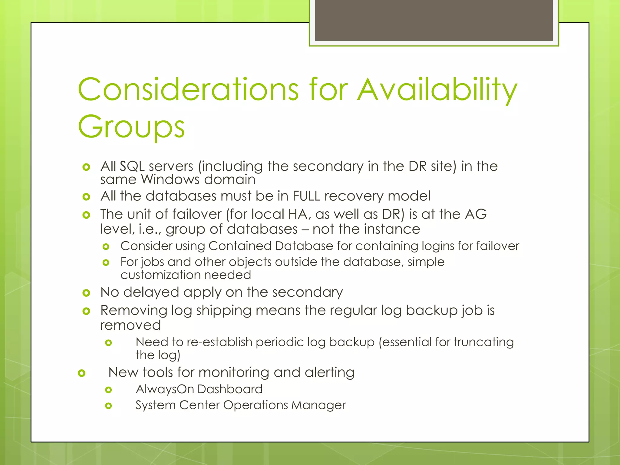 Considerations for Availability
Groups
   All SQL servers (including the secondary in the DR site) in the
    same Windows domain
   All the databases must be in FULL recovery model
   The unit of failover (for local HA, as well as DR) is at the AG
    level, i.e., group of databases – not the instance
       Consider using Contained Database for containing logins for failover
       For jobs and other objects outside the database, simple
        customization needed
   No delayed apply on the secondary
   Removing log shipping means the regular log backup job is
    removed
         Need to re-establish periodic log backup (essential for truncating
          the log)
    New tools for monitoring and alerting
         AlwaysOn Dashboard
         System Center Operations Manager
 