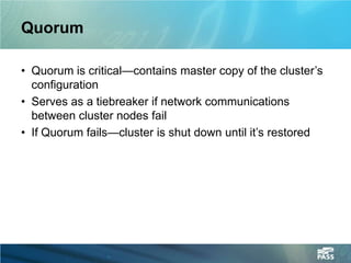 Quorum

• Quorum is critical—contains master copy of the cluster’s
  configuration
• Serves as a tiebreaker if network communications
  between cluster nodes fail
• If Quorum fails—cluster is shut down until it’s restored
 