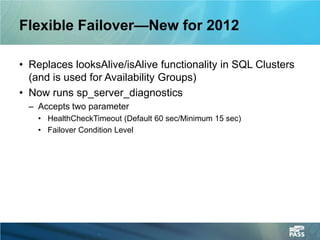 Flexible Failover—New for 2012

• Replaces looksAlive/isAlive functionality in SQL Clusters
  (and is used for Availability Groups)
• Now runs sp_server_diagnostics
  – Accepts two parameter
    • HealthCheckTimeout (Default 60 sec/Minimum 15 sec)
    • Failover Condition Level
 