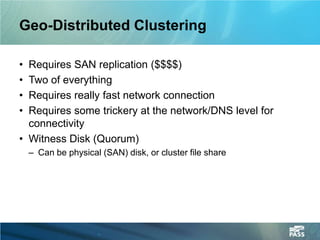 Geo-Distributed Clustering

• Requires SAN replication ($$$$)
• Two of everything
• Requires really fast network connection
• Requires some trickery at the network/DNS level for
  connectivity
• Witness Disk (Quorum)
    – Can be physical (SAN) disk, or cluster file share
 