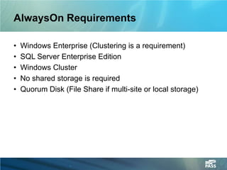 AlwaysOn Requirements

•   Windows Enterprise (Clustering is a requirement)
•   SQL Server Enterprise Edition
•   Windows Cluster
•   No shared storage is required
•   Quorum Disk (File Share if multi-site or local storage)
 