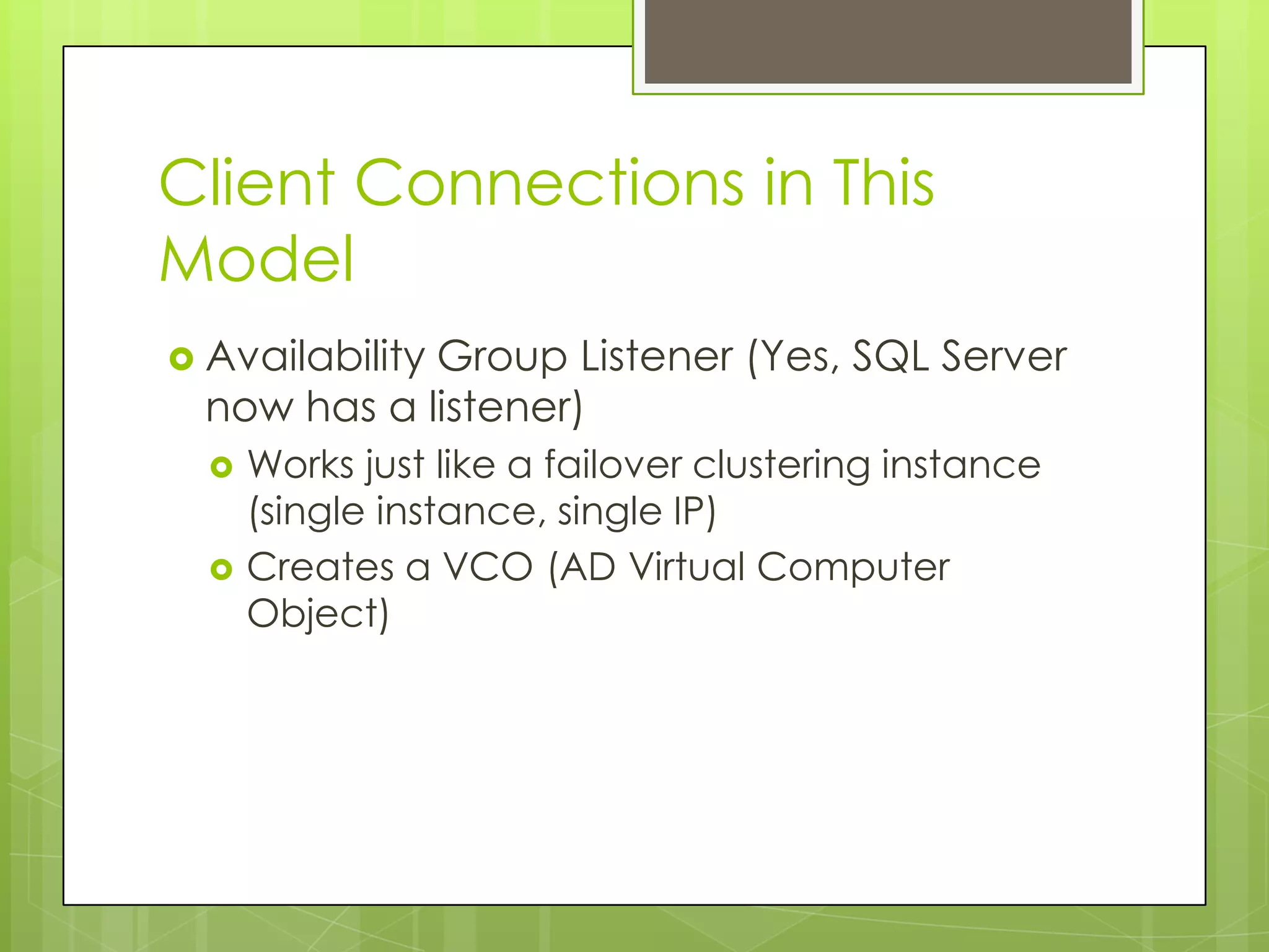 Client Connections in This
Model
 Availability
             Group Listener (Yes, SQL Server
  now has a listener)
     Works just like a failover clustering instance
      (single instance, single IP)
     Creates a VCO (AD Virtual Computer
      Object)
 