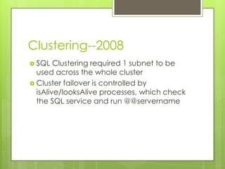 Clustering--2008
 SQL   Clustering required 1 subnet to be
  used across the whole cluster
 Cluster failover is controlled by
  isAlive/looksAlive processes, which check
  the SQL service and run @@servername
 