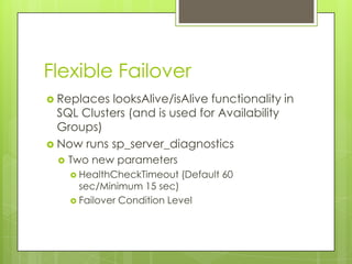 Flexible Failover
 Replaces looksAlive/isAlive functionality in
  SQL Clusters (and is used for Availability
  Groups)
 Now runs sp_server_diagnostics
     Two new parameters
       HealthCheckTimeout   (Default 60
        sec/Minimum 15 sec)
       Failover Condition Level
 