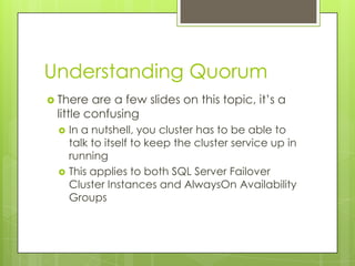 Understanding Quorum
 There  are a few slides on this topic, it’s a
 little confusing
    In a nutshell, you cluster has to be able to
     talk to itself to keep the cluster service up in
     running
    This applies to both SQL Server Failover
     Cluster Instances and AlwaysOn Availability
     Groups
 
