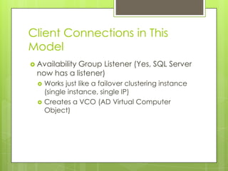 Client Connections in This
Model
 Availability
             Group Listener (Yes, SQL Server
  now has a listener)
     Works just like a failover clustering instance
      (single instance, single IP)
     Creates a VCO (AD Virtual Computer
      Object)
 