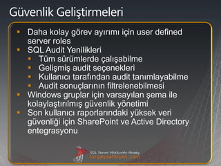  Daha kolay görev ayırımı için user defined
  server roles
 SQL Audit Yenilikleri
   Tüm sürümlerde çalışabilme
   Gelişmiş audit seçenekleri
   Kullanıcı tarafından audit tanımlayabilme
   Audit sonuçlarının filtrelenebilmesi
 Windows gruplar için varsayılan şema ile
  kolaylaştırılmış güvenlik yönetimi
 Son kullanıcı raporlarındaki yüksek veri
  güvenliği için SharePoint ve Active Directory
  entegrasyonu
 