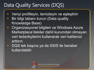  Veriyi profilleyin, temizleyin ve eşleştirin
 Bir bilgi tabanı kurun (Data quality
  Knowladge Base)
 Organizasyonel bilgileri ve Windows Azure
  Marketplace’dekiler dahil kurumdan olmayan
  veri tedarikçilerini kullanarak veri kalitenizi
  arttırın
 DQS tek başına ya da SSIS ile beraber
  kullanılabilir
 