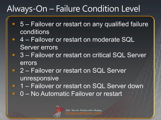  5 – Failover or restart on any qualified failure
  conditions
 4 – Failover or restart on moderate SQL
  Server errors
 3 – Failover or restart on critical SQL Server
  errors
 2 – Failover or restart on SQL Server
  unresponsive
 1 – Failover or restart on SQL Server down
 0 – No Automatic Failover or restart
 