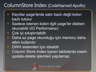 CodeNamed Apollo)

 Kayıtlar page’lerde satır bazlı değil kolon
  bazlı tutulur
 Sadece istenen kolon ilgili page’ler diskten
  okunabilir (IO Performansı)
 Çok iyi sıkıştırılabilir
 Daha az page okunduğu için memory daha
  etkin kullanılır
 DWH sistemleri için idealdir
 Column Store Index içeren tablolarda insert-
  update-delete işlemleri yapılamaz
 