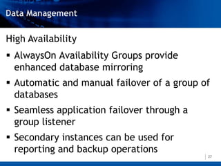High Availability
 AlwaysOn Availability Groups provide
  enhanced database mirroring
 Automatic and manual failover of a group of
  databases
 Seamless application failover through a
  group listener
 Secondary instances can be used for
  reporting and backup operations
                                            27
 