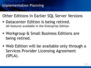 Other Editions in Earlier SQL Server Versions
 Datacenter Edition is being retired.
 All features available in the Enterprise Edition

 Workgroup & Small Business Editions are
  being retired.
 Web Edition will be available only through a
  Services Provider Licensing Agreement
  (SPLA).
                                                    38
 