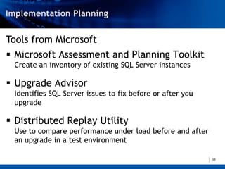 Tools from Microsoft
 Microsoft Assessment and Planning Toolkit
 Create an inventory of existing SQL Server instances

 Upgrade Advisor
 Identifies SQL Server issues to fix before or after you
 upgrade

 Distributed Replay Utility
 Use to compare performance under load before and after
 an upgrade in a test environment

                                                           39
 