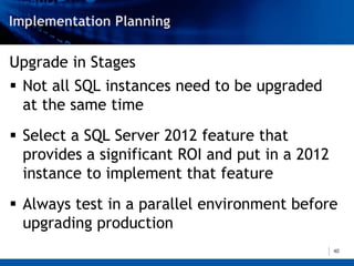 Upgrade in Stages
 Not all SQL instances need to be upgraded
  at the same time
 Select a SQL Server 2012 feature that
  provides a significant ROI and put in a 2012
  instance to implement that feature
 Always test in a parallel environment before
  upgrading production
                                                 40
 