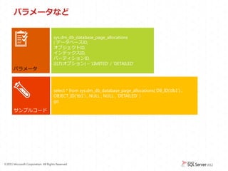 パラメータなど


                                      sys.dm_db_database_page_allocations
                                      ( データベースID,
                                      オブジェクトID,
                                      インデックスID,
                                      パーティションID,
                                      出力オプション) &ndash; &lsquo;LIMITED&rsquo; / &lsquo;DETAILED&rsquo;
       パラメータ



                                      select * from sys.dm_db_database_page_allocations( DB_ID(&lsquo;db1') ,
                                      OBJECT_ID(&lsquo;tb1') , NULL , NULL , 'DETAILED' )
                                      go

       サンプルコード




&copy;2011 Microsoft Corporation. All Rights Reserved.
 