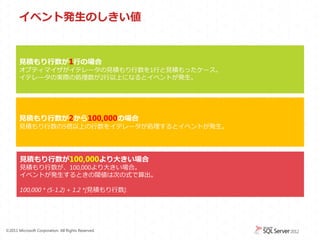 イベント発生のしきい値


       見積もり行数が1行の場合
       オプティマイザがイテレータの見積もり行数を1行と見積もったケース。
       イテレータの実際の処理数が2行以上になるとイベントが発生。




       見積もり行数が2から100,000の場合
       見積もり行数の5倍以上の行数をイテレータが処理するとイベントが発生。




       見積もり行数が100,000より大きい場合
       見積もり行数が、100,000より大きい場合。
       イベントが発生するときの閾値は次の式で算出。

       100,000 * (5-1.2) + 1.2 *[見積もり行数].




&copy;2011 Microsoft Corporation. All Rights Reserved.
 