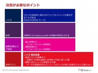 注意が必要なポイント

                                       クエリが効率的に実行されていてもイベントが発生す
                                       ることがある
      ノイズ                              (FALSE POSITIVE ケース)




      負荷                               内部的には statistics profile の収集が有効化される


                                       - 過少見積もり
                                          パフォーマンスへの影響大
      過剰見積もり                           - 過剰見積もり
      不検知                                 パフォーマンスへの影響小

                                       ノイズ 発生率高
                                       - 並列クエリの見積もり
                                          見積もり行数を単純に並列数で均等に割った値
                                       - 実際に各スレッドが処理する行数
      並列クエリ                               データの配置状況などによって必ずしも均等に処理されるとは限らない

&copy;2011 Microsoft Corporation. All Rights Reserved.
 