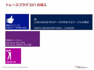 トレースフラグ 2371 の導入



                                                    例:
                                                    1,000,000,000 件のデータが存在するテーブルの場合
        更新タイミング:
        SQRT(データ件数*1000)                            SQRT(1,000,000,000*1000) = 1,000,000




        有効なバージョン:
        SQL Server 2012 RTM
        SQL Server 2008 R2 SP1 以降




        再起動不要

&copy;2011 Microsoft Corporation. All Rights Reserved.
 