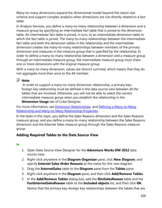 100
Many-to-many dimensions expand the dimensional model beyond the classic star
schema and support complex analytics when dimensions are not directly related to a fact
table.
In Analysis Services, you define a many-to-many relationship between a dimension and a
measure group by specifying an intermediate fact table that is joined to the dimension
table. An intermediate fact table is joined, in turn, to an intermediate dimension table to
which the fact table is joined. The many-to-many relationships between the intermediate
fact table and both the dimension tables in the relationship and the intermediate
dimension creates the many-to-many relationships between members of the primary
dimension and measures in the measure group that is specified by the relationship. In
order to define a many-to-many relationship between a dimension and a measure group
through an intermediate measure group, the intermediate measure group must share
one or more dimensions with the original measure group.
With a many-to-many dimension, values are distinct summed, which means that they do
not aggregate more than once to the All member.
In order to support a many-to-many dimension relationship, a primary key–
foreign key relationship must be defined in the data source view between all the
tables that are involved. Otherwise, you will not be able to select the correct
intermediate measure group when you establish the relationship in the
Dimension Usage tab of Cube Designer.
For more information, see Dimension Relationships, and Defining a Many-to-Many
Relationship and Many-to-Many Relationship Properties.
In the tasks in this topic, you define the Sales Reasons dimension and the Sales Reasons
measure group, and you define a many-to-many relationship between the Sales Reasons
dimension and the Internet Sales measure group through the Sales Reasons measure
group.
Adding Required Tables to the Data Source View
1. Open Data Source View Designer for the Adventure Works DW 2012 data
source view.
2. Right-click anywhere in the Diagram Organizer pane, click New Diagram, and
specify Internet Sales Order Reasons as the name for this new diagram.
3. Drag the InternetSales table to the Diagram pane from the Tables pane.
4. Right-click anywhere in the Diagram pane, and then click Add/Remove Tables.
5. In the Add/Remove Tables dialog box, add the DimSalesReason table and the
FactInternetSalesReason table to the Included objects list, and then click OK.
Notice that the primary key–foreign key relationships between the tables that are
Note
 