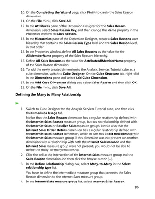 104
10. On the Completing the Wizard page, click Finish to create the Sales Reason
dimension.
11. On the File menu, click Save All.
12. In the Attributes pane of the Dimension Designer for the Sales Reason
dimension, select Sales Reason Key, and then change the Name property in the
Properties window to Sales Reason.
13. In the Hierarchies pane of the Dimension Designer, create a Sales Reasons user
hierarchy that contains the Sales Reason Type level and the Sales Reason level,
in that order.
14. In the Properties window, define All Sales Reasons as the value for the
AllMemberName property of the Sales Reasons hierarchy.
15. Define All Sales Reasons as the value for AttributeAllMemberName property
of the Sales Reason dimension.
16. To add the newly created dimension to the Analysis Services Tutorial cube as a
cube dimension, switch to Cube Designer. On the Cube Structure tab, right-click
in the Dimensions pane and select Add Cube Dimension.
17. In the Add Cube Dimension dialog box, select Sales Reason and then click OK.
18. On the File menu, click Save All.
Defining the Many to Many Relationship
1. Switch to Cube Designer for the Analysis Services Tutorial cube, and then click
the Dimension Usage tab.
Notice that the Sales Reason dimension has a regular relationship defined with
the Internet Sales Reason measure group, but has no relationship defined with
the Internet Sales or Reseller Sales measure groups. Notice also that the
Internet Sales Order Details dimension has a regular relationship defined with
the Internet Sales Reason dimension, which in turn has a Fact Relationship with
the Internet Sales measure group. If this dimension was not present (or another
dimension with a relationship with both the Internet Sales Reason and the
Internet Sales measure group were not present), you would not be able to
define the many-to-many relationship.
2. Click the cell at the intersection of the Internet Sales measure group and the
Sales Reason dimension and then click the browse button (...).
3. In the Define Relationship dialog box, select Many-to-Many in the Select
relationship type list.
You have to define the intermediate measure group that connects the Sales
Reason dimension to the Internet Sales measure group.
4. In the Intermediate measure group list, select Internet Sales Reason.
 