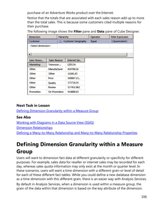 106
purchase of an Adventure Works product over the Internet.
Notice that the totals that are associated with each sales reason add up to more
than the total sales. This is because some customers cited multiple reasons for
their purchase.
The following image shows the Filter pane and Data pane of Cube Designer.
Next Task in Lesson
Defining Dimension Granularity within a Measure Group
See Also
Working with Diagrams in a Data Source View (SSAS)
Dimension Relationships
Defining a Many-to-Many Relationship and Many-to-Many Relationship Properties
Defining Dimension Granularity within a Measure
Group
Users will want to dimension fact data at different granularity or specificity for different
purposes. For example, sales data for reseller or internet sales may be recorded for each
day, whereas sales quota information may only exist at the month or quarter level. In
these scenarios, users will want a time dimension with a different grain or level of detail
for each of these different fact tables. While you could define a new database dimension
as a time dimension with this different grain, there is an easier way with Analysis Services.
By default in Analysis Services, when a dimension is used within a measure group, the
grain of the data within that dimension is based on the key attribute of the dimension.
 