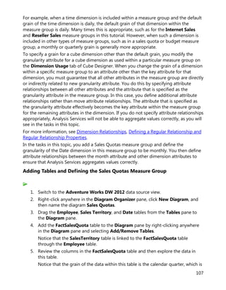 107
For example, when a time dimension is included within a measure group and the default
grain of the time dimension is daily, the default grain of that dimension within the
measure group is daily. Many times this is appropriate, such as for the Internet Sales
and Reseller Sales measure groups in this tutorial. However, when such a dimension is
included in other types of measure groups, such as in a sales quota or budget measure
group, a monthly or quarterly grain is generally more appropriate.
To specify a grain for a cube dimension other than the default grain, you modify the
granularity attribute for a cube dimension as used within a particular measure group on
the Dimension Usage tab of Cube Designer. When you change the grain of a dimension
within a specific measure group to an attribute other than the key attribute for that
dimension, you must guarantee that all other attributes in the measure group are directly
or indirectly related to new granularity attribute. You do this by specifying attribute
relationships between all other attributes and the attribute that is specified as the
granularity attribute in the measure group. In this case, you define additional attribute
relationships rather than move attribute relationships. The attribute that is specified as
the granularity attribute effectively becomes the key attribute within the measure group
for the remaining attributes in the dimension. If you do not specify attribute relationships
appropriately, Analysis Services will not be able to aggregate values correctly, as you will
see in the tasks in this topic.
For more information, see Dimension Relationships, Defining a Regular Relationship and
Regular Relationship Properties.
In the tasks in this topic, you add a Sales Quotas measure group and define the
granularity of the Date dimension in this measure group to be monthly. You then define
attribute relationships between the month attribute and other dimension attributes to
ensure that Analysis Services aggregates values correctly.
Adding Tables and Defining the Sales Quotas Measure Group
1. Switch to the Adventure Works DW 2012 data source view.
2. Right-click anywhere in the Diagram Organizer pane, click New Diagram, and
then name the diagram Sales Quotas.
3. Drag the Employee, Sales Territory, and Date tables from the Tables pane to
the Diagram pane.
4. Add the FactSalesQuota table to the Diagram pane by right-clicking anywhere
in the Diagram pane and selecting Add/Remove Tables.
Notice that the SalesTerritory table is linked to the FactSalesQuota table
through the Employee table.
5. Review the columns in the FactSalesQuota table and then explore the data in
this table.
Notice that the grain of the data within this table is the calendar quarter, which is
 
