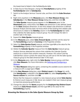 108
the lowest level of detail in the FactSalesQuota table.
6. In Data Source View Designer, change the FriendlyName property of the
FactSalesQuota table to SalesQuotas.
7. Switch to the Analysis Services Tutorial cube, and then click the Cube Structure
tab.
8. Right-click anywhere in the Measures pane, click New Measure Group, click
SalesQuotas in the New Measure Group dialog box, and then click OK.
The Sales Quotas measure group appears in the Measures pane. In the
Dimensions pane, notice that a new Date cube dimension is also defined, based
on the Date database dimension. A new time-related cube dimension is defined
because Analysis Services does not know which of the existing time-related cube
dimensions to relate to the DateKey column in the FactSalesQuota fact table
that underlies the Sales Quotas measure group. You will change this later in
another task in this topic.
9. Expand the Sales Quotas measure group.
10. In the Measures pane, select Sales Amount Quota, and then set the value for
the FormatString property to Currency in the Properties window.
11. Select the Sales Quotas Count measure, and then type #,# as the value for the
FormatString property in the Properties window.
12. Delete the Calendar Quarter measure from the Sales Quotas measure group.
Analysis Services detected the column that underlies the Calendar Quarter
measure as a column that contains measures. However, this column and the
CalendarYear column contain the values that you will use to link the Sales Quotas
measure group to the Date dimension later in this topic.
13. In the Measures pane, right-click the Sales Quotas measure group, and then
click New Measure. For more information, see Defining and Configuring a
Measure.
The New Measure dialog box opens, containing the available source columns for
a measure with a usage type of Sum.
14. In the New Measure dialog box, select Distinct count in the Usage list, verify
that SalesQuotas is selected in the Source table list, select EmployeeKey in the
Source column list, and then click OK.
Notice that the measure is created in a new measure group named Sales Quotas
1. Distinct count measures in SQL Server are created in their own measure groups
to maximize processing performance.
15. Change the value for the Name property for the Employee Key Distinct Count
measure to Sales Person Count, and then type #,# as the value for the
FormatString property.
Browsing the Measures in the Sales Quota Measure Group by Date
 
