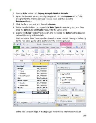 109
1. On the Build menu, click Deploy Analysis Services Tutorial.
2. When deployment has successfully completed, click the Browser tab in Cube
Designer for the Analysis Services Tutorial cube, and then click the
Reconnect button.
3. Click the Excel shortcut, and then click Enable.
4. In the PivotTable Field List, expand the Sales Quotas measure group, and then
drag the Sales Amount Quota measure to the Values area.
5. Expand the Sales Territory dimension, and then drag the Sales Territories user-
defined hierarchy to Row Labels.
Notice that the Sales Territory cube dimension is not related, directly or indirectly,
to the Fact Sales Quota table, as shown in the following image.
In the next series of steps in this topic you will define a reference dimension
 
