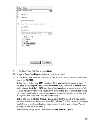 111
9. In the PivotTable Field List, expand Date.
10. Drag the Date.Fiscal Date user hierarchy to Row Labels
11. On the PivotTable, click the down arrow next to Row Labels. Clear all of the years
except for FY 2008.
Notice that only the July 2007 member of the Month level appears, instead of
the July, 2007, August, 2007, and September, 2007 members of Month level,
and that only the July 1, 2007 member of the Date level appears, instead of all
31 days. This behavior occurs because the grain of the data in the fact table is at
the quarter level and the grain of the Date dimension is the daily level. You will
change this behavior in the next task in this topic.
Notice also that the Sales Amount Quota value for the month and day levels is
the same value as for the quarter level, $13,733,000.00. This is because the lowest
level of data in the Sales Quotas measure group is at the quarter level. You will
change this behavior in Lesson 6.
The following image shows the values for Sales Amount Quota.
 