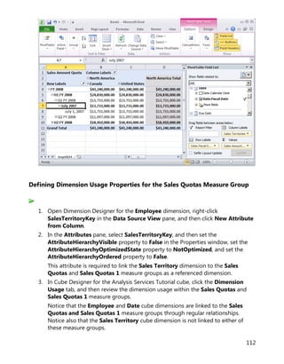 112
Defining Dimension Usage Properties for the Sales Quotas Measure Group
1. Open Dimension Designer for the Employee dimension, right-click
SalesTerritoryKey in the Data Source View pane, and then click New Attribute
from Column.
2. In the Attributes pane, select SalesTerritoryKey, and then set the
AttributeHierarchyVisible property to False in the Properties window, set the
AttributeHierarchyOptimizedState property to NotOptimized, and set the
AttributeHierarchyOrdered property to False.
This attribute is required to link the Sales Territory dimension to the Sales
Quotas and Sales Quotas 1 measure groups as a referenced dimension.
3. In Cube Designer for the Analysis Services Tutorial cube, click the Dimension
Usage tab, and then review the dimension usage within the Sales Quotas and
Sales Quotas 1 measure groups.
Notice that the Employee and Date cube dimensions are linked to the Sales
Quotas and Sales Quotas 1 measure groups through regular relationships.
Notice also that the Sales Territory cube dimension is not linked to either of
these measure groups.
 