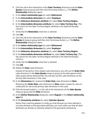 113
4. Click the cell at the intersection of the Sales Territory dimension and the Sales
Quotas measure group and then click the browse button (…). The Define
Relationship dialog box opens.
5. In the Select relationship type list, select Referenced.
6. In the Intermediate dimension list, select Employee.
7. In the Reference dimension attribute list, select Sales Territory Region.
8. In the Intermediate dimension attribute list, select Sales Territory Key. (The
key column for the Sales Territory Region attribute is the SalesTerritoryKey
column.)
9. Verify that the Materialize check box is selected.
10. Click OK.
11. Click the cell at the intersection of the Sales Territory dimension and the Sales
Quotas 1 measure group and then click the browse button (…). The Define
Relationship dialog box opens.
12. In the Select relationship type list, select Referenced.
13. In the Intermediate dimension list, select Employee.
14. In the Reference dimension attribute list, select Sales Territory Region.
15. In the Intermediate dimension attribute list, select Sales Territory Key. (The
key column for the Sales Territory Region attribute is the SalesTerritoryKey
column.)
16. Verify that the Materialize check box is selected.
17. Click OK.
18. Delete the Date cube dimension.
Instead of having four time-related cube dimensions, you will use the Order Date
cube dimension in the Sales Quotas measure group as the date against which
sales quotas will be dimensioned. You will also use this cube dimension as the
primary date dimension in the cube.
19. In the Dimensions list, rename the Order Date cube dimension to Date.
Renaming the Order Date cube dimension to Date makes it easier for users to
understand its role as the primary date dimension in this cube.
20. Click the browse button (…) in the cell at the intersection of the Sales Quotas
measure group and the Date dimension.
21. In the Define Relationship dialog box, select Regular in the Select relationship
type list.
22. In the Granularity attribute list, select Calendar Quarter.
Notice that a warning appears to notify you that because you have selected a
non-key attribute as the granularity attribute, you must make sure that all other
attributes are directly or indirectly related to the granularity attribute by
 
